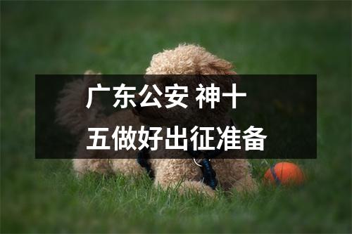 广东公安 神十五做好出征准备