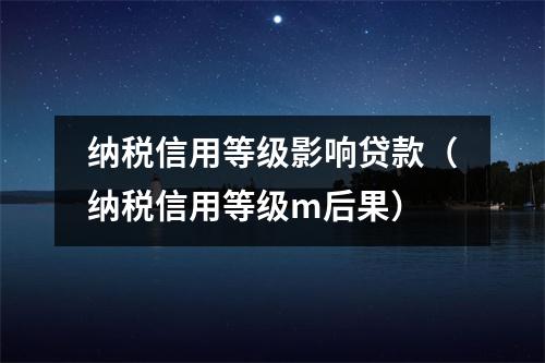纳税信用等级影响贷款(纳税信用等级m后果)