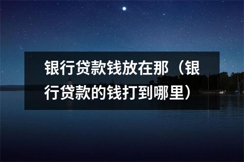 银行贷款钱放在那（银行贷款的钱打到哪里）