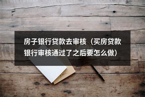 房子银行贷款去审核（买房贷款银行审核通过了之后要怎么做）