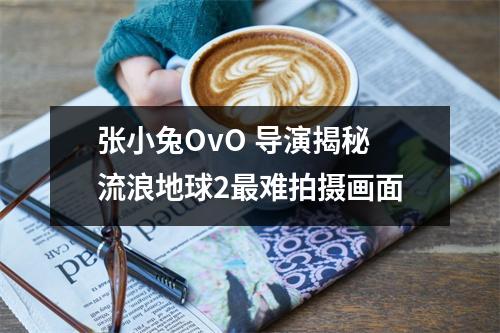 张小兔OvO 导演揭秘流浪地球2最难拍摄画面