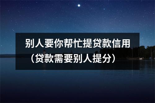 别人要你帮忙提贷款信用（贷款需要别人提分）