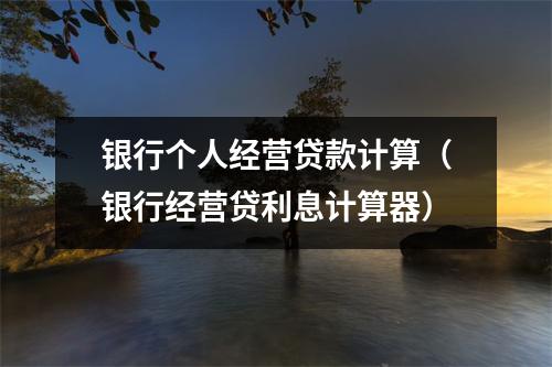 银行个人经营贷款计算（银行经营贷利息计算器）