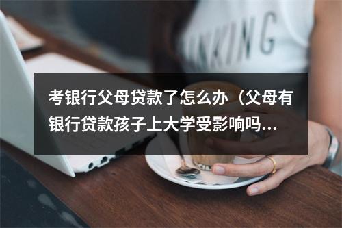 考银行父母贷款了怎么办(父母有银行贷款孩子上大学受影响吗)