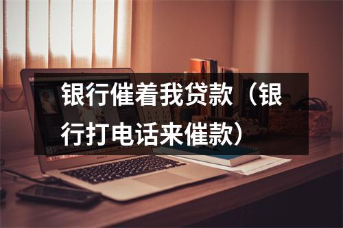 银行催着我贷款（银行打电话来催款）