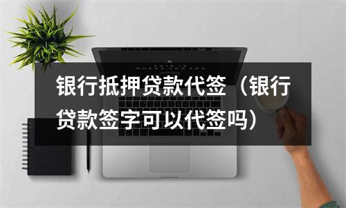 银行抵押贷款代签（银行贷款签字可以代签吗）