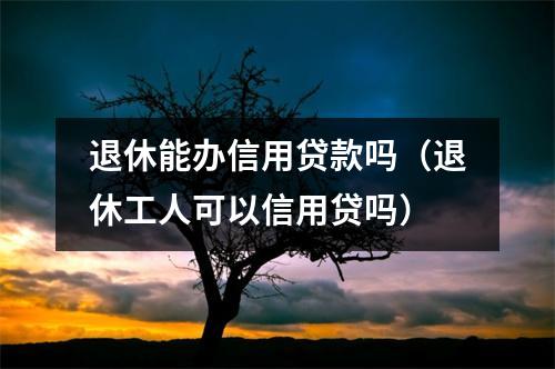 退休能办信用贷款吗（退休工人可以信用贷吗）