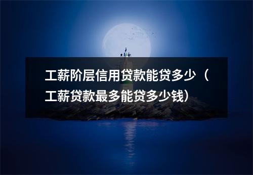 工薪阶层信用贷款能贷多少（工薪贷款最多能贷多少钱）