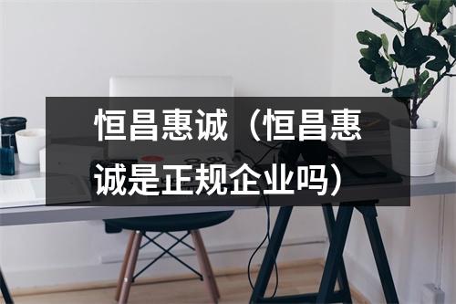 恒昌惠诚（恒昌惠诚是正规企业吗）