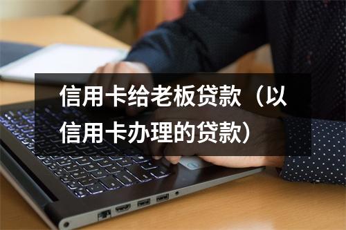 信用卡给老板贷款（以信用卡办理的贷款）