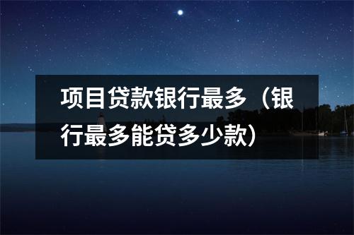 项目贷款银行最多(银行最多能贷多少款)