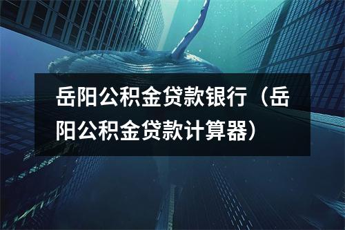岳阳公积金贷款银行（岳阳公积金贷款计算器）