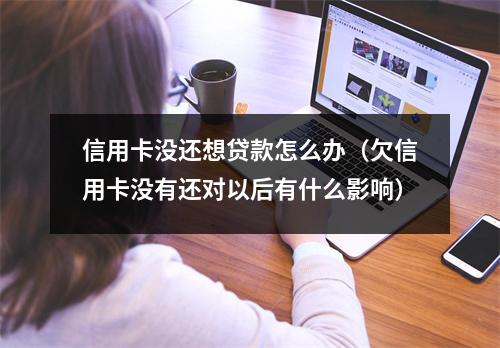 信用卡没还想贷款怎么办（欠信用卡没有还对以后有什么影响）