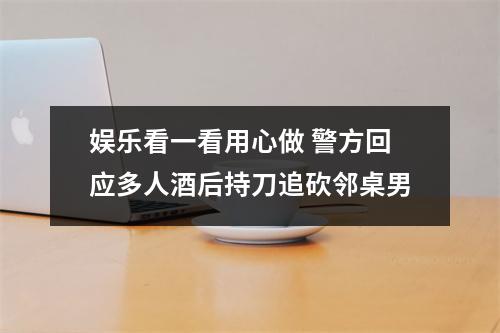 娱乐看一看用心做 警方回应多人酒后持刀追砍邻桌男