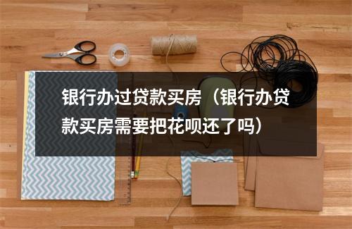 银行办过贷款买房（银行办贷款买房需要把花呗还了吗）