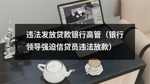 违法发放贷款银行高管(银行领导强迫信贷员违法放款)