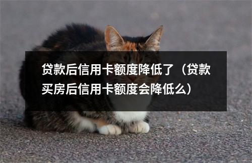 贷款后信用卡额度降低了（贷款买房后信用卡额度会降低么）