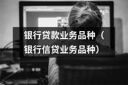 银行贷款业务品种(银行信贷业务品种)