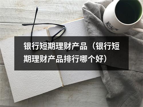 银行短期理财产品（银行短期理财产品排行哪个好）