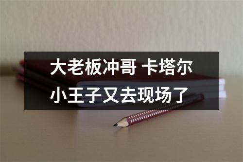 大老板冲哥 卡塔尔小王子又去现场了