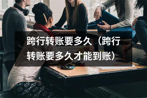 跨行转账要多久（跨行转账要多久才能到账）