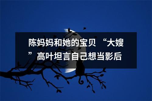 陈妈妈和她的宝贝 “大嫂”高叶坦言自己想当影后