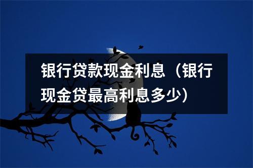 银行贷款现金利息（银行现金贷最高利息多少）