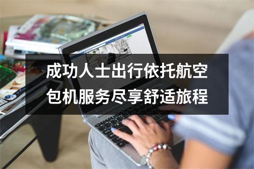 成功人士出行依托航空包机服务尽享舒适旅程