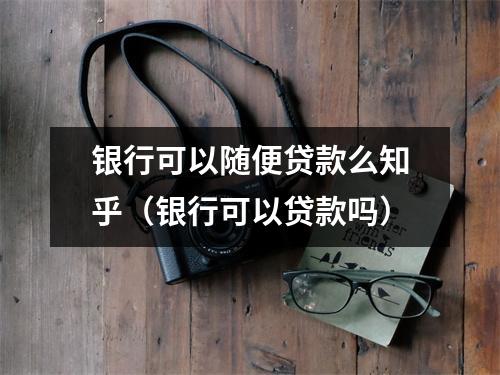 银行可以随便贷款么知乎（银行可以贷款吗）