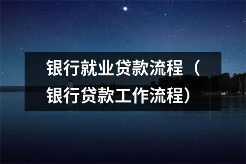 银行就业贷款流程(银行贷款工作流程)