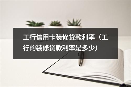 工行信用卡装修贷款利率（工行的装修贷款利率是多少）
