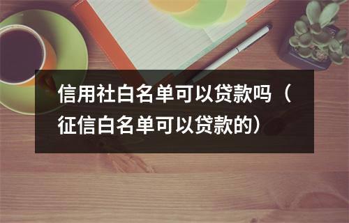 信用社白名单可以贷款吗（征信白名单可以贷款的）