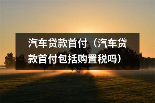 汽车贷款首付（汽车贷款首付包括购置税吗）