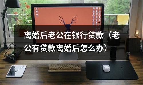 离婚后老公在银行贷款（老公有贷款离婚后怎么办）