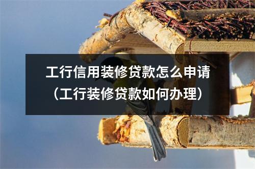 工行信用装修贷款怎么申请（工行装修贷款如何办理）