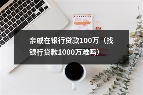 亲戚在银行贷款100万（找银行贷款1000万难吗）