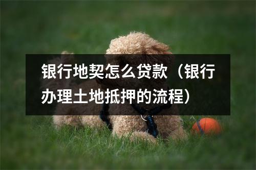 银行地契怎么贷款（银行办理土地抵押的流程）