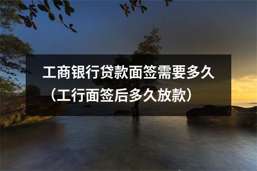 工商银行贷款面签需要多久（工行面签后多久放款）