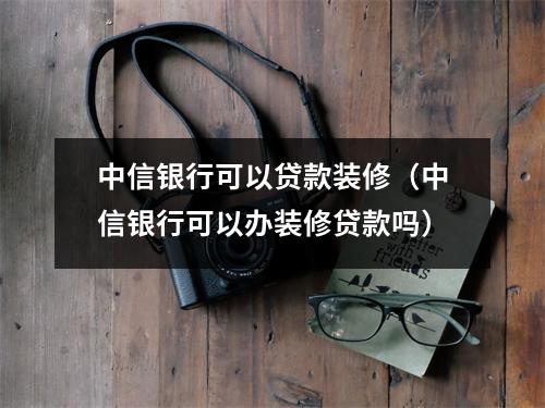 中信银行可以贷款装修（中信银行可以办装修贷款吗）