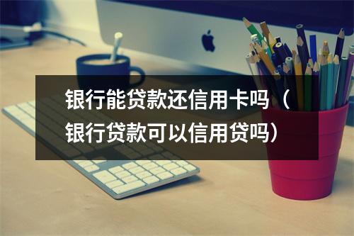 银行能贷款还信用卡吗（银行贷款可以信用贷吗）