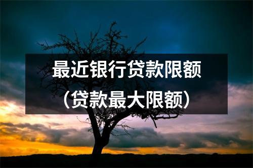 最近银行贷款限额（贷款最大限额）