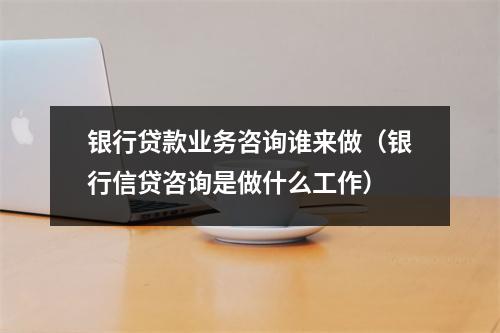 银行贷款业务咨询谁来做（银行信贷咨询是做什么工作）
