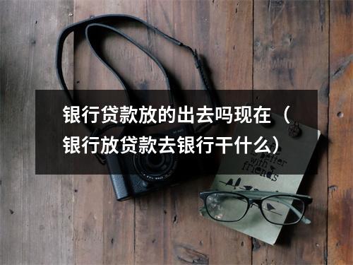 银行贷款放的出去吗现在（银行放贷款去银行干什么）