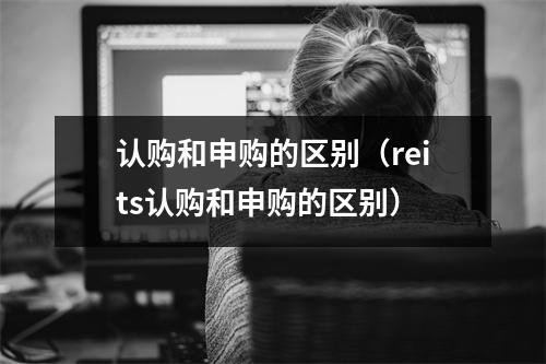 认购和申购的区别(reits认购和申购的区别)
