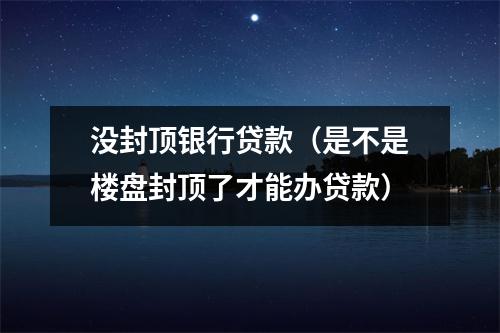 没封顶银行贷款（是不是楼盘封顶了才能办贷款）