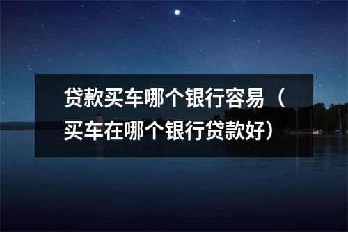 贷款买车哪个银行容易（买车在哪个银行贷款好）