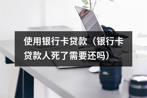 使用银行卡贷款（银行卡贷款人死了需要还吗）