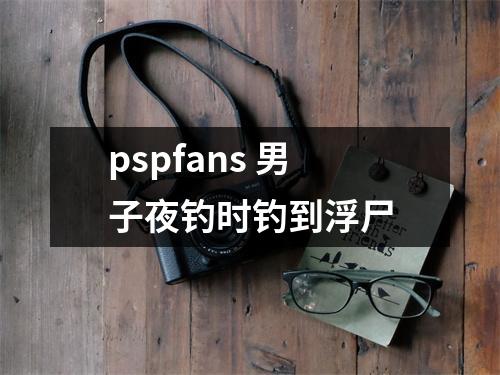 pspfans 男子夜钓时钓到浮尸