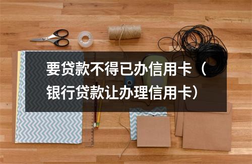 要贷款不得已办信用卡（银行贷款让办理信用卡）