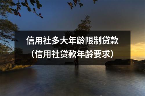 信用社多大年龄限制贷款（信用社贷款年龄要求）